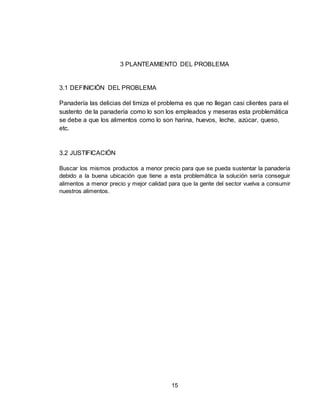 15
3 PLANTEAMIENTO DEL PROBLEMA
3.1 DEFINICIÓN DEL PROBLEMA
Panadería las delicias del timiza el problema es que no llegan casi clientes para el
sustento de la panadería como lo son los empleados y meseras esta problemática
se debe a que los alimentos como lo son harina, huevos, leche, azúcar, queso,
etc.
3.2 JUSTIFICACIÓN
Buscar los mismos productos a menor precio para que se pueda sustentar la panadería
debido a la buena ubicación que tiene a esta problemática la solución sería conseguir
alimentos a menor precio y mejor calidad para que la gente del sector vuelva a consumir
nuestros alimentos.
 