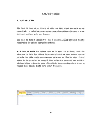 16
4. MARCO TEÓRICO
4.1 BASE DE DATOS
Una base de datos es un conjunto de datos que están organizados para un uso
determinado, y el conjunto de los programas que permiten gestionar estos datos es lo que
se denomina sistema gestor base de datos.
Las bases de datos de Access 2010 tiene la extensión. ACCDB son bases de datos
relacionables que los datos se organizan en tablas.
4.1.1 Tabla de Datos. Una tabla de datos es un objeto que se define y utiliza para
almacenar los datos. Una tabla de datos contiene información sobre un tema o asunto
particular. Las tablas contienen campos que almacenan los diferentes datos como el
código del cliente, nombre del cliente, dirección y el conjunto de campos para un mismo
objeto de la tabla se denomina objeto o fila, así todos los campos de un cliente forman un
registro, todos los datos de otro cliente forman otro registro.
 