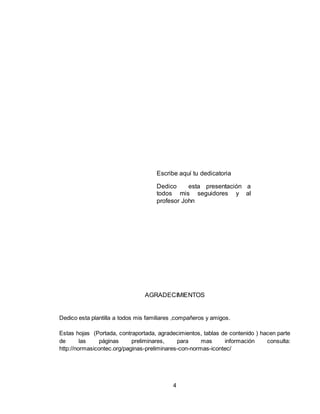 4
Escribe aquí tu dedicatoria
Dedico esta presentación a
todos mis seguidores y al
profesor John
AGRADECIMIENTOS
Dedico esta plantilla a todos mis familiares ,compañeros y amigos.
Estas hojas (Portada, contraportada, agradecimientos, tablas de contenido ) hacen parte
de las páginas preliminares, para mas información consulta:
http://normasicontec.org/paginas-preliminares-con-normas-icontec/
 