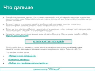 тренинг-центр "1000 идей"
 Сделайте ситуационный расклад «Лук и стрелы», описанный в этой обучающей презентации, для анализа
своей личной ситуации. Найдите свои сильные стороны, ресурсы и 3 цели (результата), которые вам под силу
достичь уже сейчас.
 Если вы – таролог или психолог, сделайте такой сюжетный расклад для клиента и помогите ему
проанализировать результат, опираясь на ваш профессиональный опыт.
 Если у вас есть собственный бизнес, - проанализируйте положение в нем с помощью такого расклада, ведь
карты «1000 идей» - это удобный конструктор бизнес-идей.
 Напишите о своих впечатлениях в нашей закрытой группе ВКонтакте «Мастер-классы по работе с МАК»:
https://vk.com/clubmak1000
Еще более 60 психологических раскладов вы найдете в обучающем руководстве «Прогностико-
психологические расклады на ассоциативных метафорических картах Таро» на с. 28-293.
Это пособие входит в состав
 «Методических материалов»
 «Комплекта таролога»
 «Набора для профессиональной работы»
КУПИТЬ КАРТЫ «1000 ИДЕЙ»
Что дальше
 