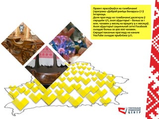 	
 	
 
Праект	
 прасоўваўся	
 на	
 тэлебачанні	
 
(праграма	
 «Добрай	
 раніцы	
 Беларусь»)	
 і	
 ў	
 
інтэрнэце.	
 	
 
Доля	
 прагляду	
 на	
 тэлебачанні	
 дасягнула	
 ў	
 
сярэднім	
 17%,	
 ахоп	
 аўдыторыі	
 –	
 больш	
 за	
 1	
 
млн.	
 чалавек	
 у	
 месяц	
 на	
 працягу	
 4-­‐х	
 месяцаў.	
 	
 
Aхоп	
 аўдыторыі	
 сацыяльнай	
 сеткі	
 Facebook	
 
складае	
 больш	
 за	
 400	
 000	
 чалавек.	
 	
 
Сярэдні	
 паказчык	
 прагляду	
 на	
 канале	
 
YouTube	
 складае	
 прыблізна	
 52%.	
 
 