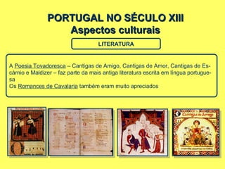 PORTUGAL NO SÉCULO XIIIPORTUGAL NO SÉCULO XIII
Aspectos culturaisAspectos culturais
LITERATURA
A Poesia Tovadoresca – Cantigas de Amigo, Cantigas de Amor, Cantigas de Es-
cárnio e Maldizer – faz parte da mais antiga literatura escrita em língua portugue-
sa
Os Romances de Cavalaria também eram muito apreciados
 