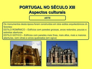 PORTUGAL NO SÉCULO XIIIPORTUGAL NO SÉCULO XIII
Aspectos culturaisAspectos culturais
ARTE
Os monumentos desta época foram construídos em dois estilos arquitectónicos di-
ferentes:
ESTILO ROMÂNICO – Edifícios com paredes grossas, arcos redondos, poucas e
estreitas aberturas
ESTILO GÓTICO – Edifícios com paredes mais finas, mais altos, mais e maiores
aberturas, com vitrais e arcos quebrados (em ogiva)
SÉ VELHA DE COIMBRA LEÇA DO BAILIOMOSTEIRO DA BATALHA
 