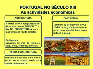 PORTUGAL NO SÉCULO XIIIPORTUGAL NO SÉCULO XIII
As actividades económicasAs actividades económicas
AGRICULTURA PASTORÍCIA
A maior parte da população de-
dicava-se a uma AGRICULTU-
RA DE SUBSISTÊNCIA, com
instrumentos muito simples.
Cultivavam:
Legumes, árvores de fruto, ce-
riais, linho, videiras, oliveiras
Também se dedicavam à PAS-
TORÍCIA de gado bovino e ca-
prino de onde obtinham carne,
leite, lã e peles.
PESCA E SALICULTURA
Pescava-se nos rios e no mar e
o sal, que se extraia, servia para
salgar peixe e carne
 