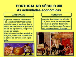 PORTUGAL NO SÉCULO XIIIPORTUGAL NO SÉCULO XIII
As actividades económicasAs actividades económicas
ARTESANATO
Algumas pessoas dedicavam-
-se ao artesanato trabalhando
materiais como madeira, barro,
vime, pedra ou outros que obti-
nham da agricultura, da pecuá-
ria ou da pesca.
Com eles construíam vestuário,
calçado, utensílios domésticos
e agrícolas para consumo pró-
prio.
COMÉRCIO
A partir de meados do século
XIII, com o fim da Reconquista,
houve um grande desenvolvi-
mento económico que fez cres-
cer o comércio em Portugal.
 