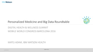 ©IBM 2016
Personalized Medicine and Big Data Roundtable
DIGITAL HEALTH & WELLNESS SUMMIT
MOBILE WORLD CONGRESS BARCELONA 2016
MATEJ ADAM, IBM WATSON HEALTH
2/29/2016 1
 