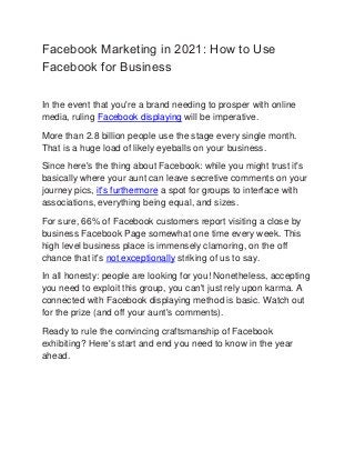 Facebook Marketing in 2021: How to Use
Facebook for Business
In the event that you're a brand needing to prosper with online
media, ruling Facebook displaying will be imperative.
More than 2.8 billion people use the stage every single month.
That is a huge load of likely eyeballs on your business.
Since here's the thing about Facebook: while you might trust it's
basically where your aunt can leave secretive comments on your
journey pics, it's furthermore a spot for groups to interface with
associations, everything being equal, and sizes.
For sure, 66% of Facebook customers report visiting a close by
business Facebook Page somewhat one time every week. This
high level business place is immensely clamoring, on the off
chance that it's not exceptionally striking of us to say.
In all honesty: people are looking for you! Nonetheless, accepting
you need to exploit this group, you can't just rely upon karma. A
connected with Facebook displaying method is basic. Watch out
for the prize (and off your aunt's comments).
Ready to rule the convincing craftsmanship of Facebook
exhibiting? Here's start and end you need to know in the year
ahead.
 
