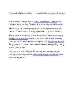 Facebook Marketing in 2021: How to Use Facebook for Business
In the event that you're a brand needing to bloom with
online media, ruling Facebook advancing will be crucial.
More than 2.8 billion people use the stage every single
month. That is a lot of likely eyeballs on your business.
Since here's the thing about Facebook: while you might
accept it's basically where your aunt can leave baffling
comments on your move away pics, it's moreover a spot
for groups to connect with associations, everything being
equal, and sizes.
Without a doubt, 66% of Facebook customers report
visiting a local business Facebook Page somewhat one
time every week.
 