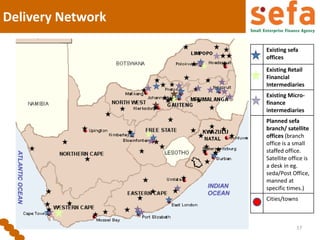 Delivery Network
17
Existing sefa
offices
Existing Retail
Financial
Intermediaries
Existing Micro-
finance
intermediaries
Planned sefa
branch/ satellite
offices (branch
office is a small
staffed office.
Satellite office is
a desk in eg.
seda/Post Office,
manned at
specific times.)
Cities/towns
 