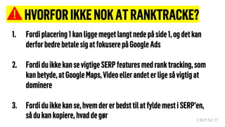 HVORFORIKKENOKATRANKTRACKE?
1. Fordiplacering 1kan liggemegetlangtnede påside1,ogdetkan
derforbedre betalesigatfokuserepåGoogleAds
2. Fordiduikkekan sevigtigeSERPfeaturesmedrank tracking, som
kanbetyde,atGoogleMaps, Videoellerandeterligesåvigtigat
dominere
3. Fordiduikkekanse,hvem dererbedsttilatfyldemesti SERP’en,
sådukankopiere, hvaddegør
 