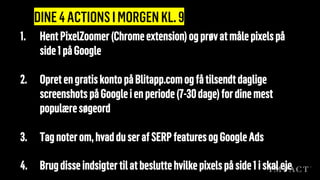 DINE4ACTIONSIMORGENKL.9
1. Hent PixelZoomer (Chromeextension) ogprøvatmålepixelspå
side1påGoogle
2. OpretengratiskontopåBlitapp.comogfåtilsendtdaglige
screenshots påGoogleienperiode(7-30dage)fordinemest
populæresøgeord
3. Tagnoterom,hvadduserafSERP featuresogGoogleAds
4. Brugdisseindsigtertilatbesluttehvilkepixelspåside1iskaleje
 