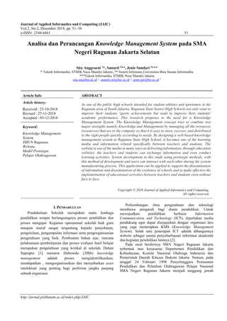 Journal of Applied Informatics and Computing (JAIC)
Vol.2, No.2, Desember 2018, pp. 51~56
e-ISSN: 2548-6861 51
http://jurnal.polibatam.ac.id/index.php/JAIC
Analisa dan Perancangan Knowledge Management System pada SMA
Negeri Ragunan Jakarta Selatan
Sita Anggraeni 1
*, Sunarti 2
**, Jenie Sundari 3
***
* Teknik Informatika, STMIK Nusa Mandiri Jakarta ,** Sistem Informasi,Universitas Bina Sarana Informatika
***Teknik Informatika, STMIK Nusa Mandiri Jakarta
sita.sia@bsi.ac.id 1, sunarti.sni@bsi.ac.id 2, jenie.jni@bsi.ac.id 3
Article Info ABSTRACT
Article history:
Received : 23-10-2018
Revised : 27-11-2018
Accepted : 05-12-2018
As one of the public high schools intended for student athletes and sportsmen in the
Ragunan area of South Jakarta, Ragunan State Senior High Schools not only want to
improve their students 'sports achievements but want to improve their students'
academic performance. This research proposes to the need for a Knowledge
Management System. The Knowledge Management concept tries to combine two
major strengths namely Knowledge and Management by managing all the resources
(resources) that are in the company so that it is easy to store, recover, and distributed
to the right people quickly according to needs. By designing a web-based knowledge
management system at Ragunan State High School, it becomes one of the learning
media and information related specifically between teachers and students. The
website is one of the media in many ways in delivering information, through education
websites, the teachers and students can exchange information and even conduct
learning activities. System development in this study using prototype methods, with
this method of development and users can interact with each other during the system
manufacturing process. This application can be applied to support the dissemination
of information and dissemination of the existence of schools and to make effective the
implementation of educational activities between teachers and students even without
face to face.
Keyword:
Knowledge Management
System,
SMUN Ragunan,
Website,
Model Prototype,
Pelajar Olahragawan
Copyright © 2018 Journal of Applied Informatics and Computing.
All rights reserved.
I. PENDAHULUAN
Pendahuluan Sekolah merupakan suatu lembaga
pendidikan tempat berlangsungnya proses pendidikan dan
proses mengajar. Kegiatan operasional sekolah baik guru
maupun murid sangat tergantung kepada penyebaran,
pengelolaan, pengumpulan informasi serta pengorganisasian
pengetahuan yang baik. Pembuatan bahan ajar, rencana
pelaksanaan pembelajaran dan proses evaluasi hasil belajar
merupakan pengetahuan yang kritikal di sekolah. Dalam
Suprapto [1] menurut Debowski (2006) knowledge
management adalah proses mengidentifikasikan,
mendapatkan , mengorganisasikan dan menyebarkan asset
intelektual yang penting bagi performa jangka panjang
sebuah organisasi.
Perkembangan ilmu pengetahuan dan teknologi
membawa pengaruh bagi dunia pendidikan. Untuk
mewujudkan pendidikan berbasis Information
Communication and Technology (ICT), diperlukan media
pendukung agar dapat disejajarkan dengan organisasi lain
yang juga menerapkan KMS (Knowledge Management
System). Salah satu penerapan ICT adalah dibangunnya
website sebagai sarana penyebarluasan informasi akademik
dan kegiatan pendidikan lainnya [2].
Pada awal berdirinya SMA Negeri Ragunan Jakarta
terbentuk atas kerjasama Departemen Pendidikan dan
Kebudayaan, Komite Nasional Olahraga Indonesia dan
Pemerintah Daerah Khusus Ibukota Jakarta. Namun, pada
tanggal 24 Februari 1998 Penyelenggara Pemusatan
Pendidikan dan Pelatihan Olahragawan Pelajar Nasional
SMA Negeri Ragunan Jakarta menjadi tanggung jawab
 