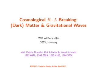 Cosmological B−L Breaking:
(Dark) Matter & Gravitational Waves
Wilfried Buchm¨uller
DESY, Hamburg
with Valerie Domcke, Kai Schmitz & Kohei Kamada
1202.6679; 1203.0285, 1210.4105, 1304.XXX
BW2013, Vrnjaˇcka Banja, Serbia, April 2013
 
