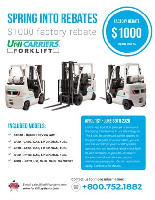 Spring into rebates
$1000 factory rebate
www.forkliftsystems.com
E-mail: sales@forkliftsystems.com
+800.752.1882
Contact us for more information:
UniCarriers Forklift is pleased to announce
the Spring Into Rebates Truck Sales Program.
The $1000 factory rebate can be applied to
the purchase price of a new forklift, you can
use it as a credit on your Forklift Systems
account, you can receive a rebate check back
to your company, or you can use toward
the purchase of extended warranty or
maintenance programs. Certain restrictions
apply. Contact us for details.
APRIL 1ST - JUNE 30TH 2020
BXC30 - BXC80 : 36V OR 48V
CF30 - CF80 : GAS, LP OR DUAL FUEL
AF30 - AF50 : GAS, LP OR DUAL FUEL
PF30 - PF70 : GAS, LP OR DUAL FUEL
PF80 - PF110 : LP, DUAL DUEL OR DIESEL
INCLUDED MODELS:
FACTORY REBATE
ON NEW ORDERS
$1000
 