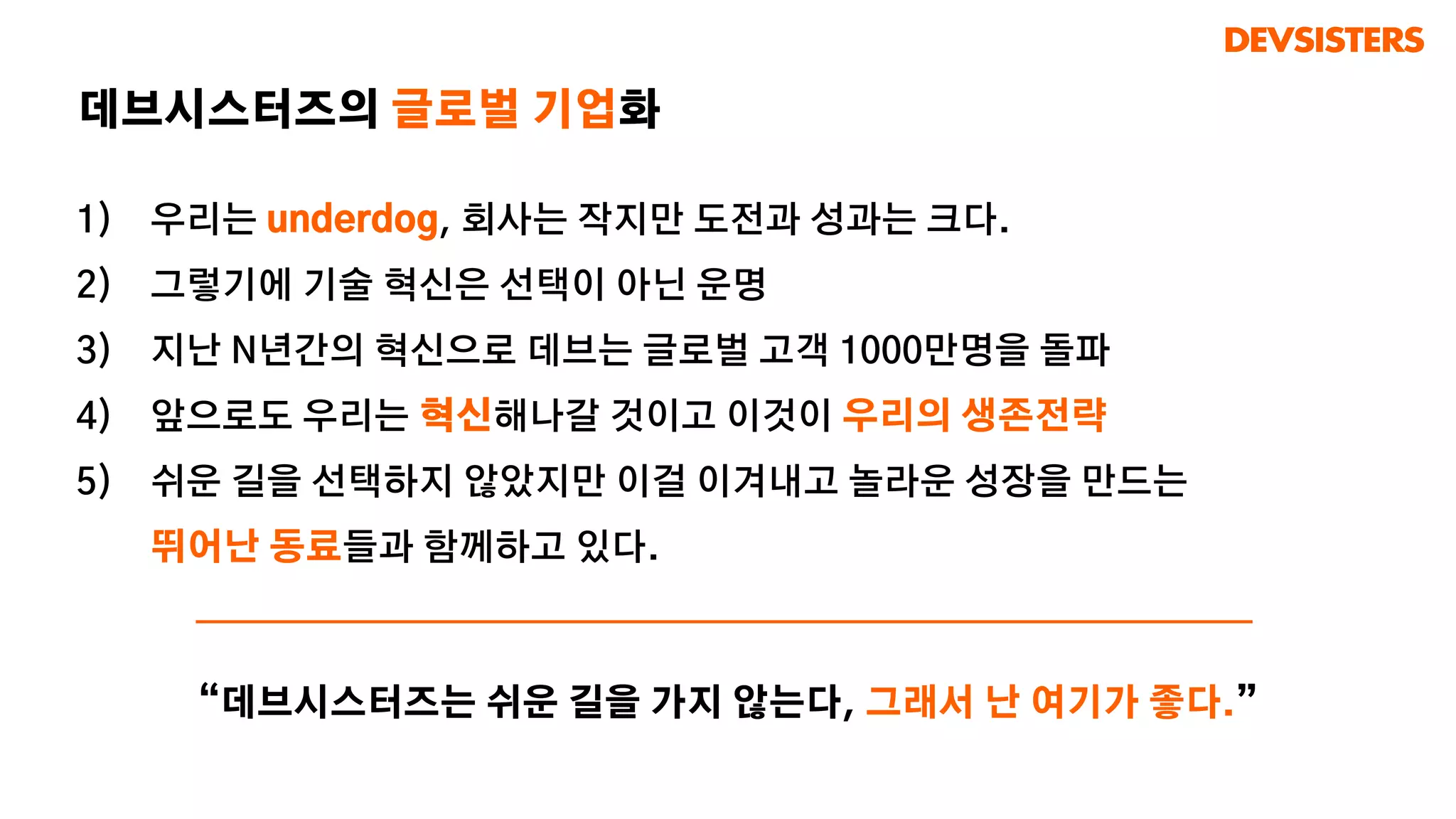 1) 우리는 underdog, 회사는 작지만 도전과 성과는 크다.
2) 그렇기에 기술 혁신은 선택이 아닌 운명
3) 지난 N년간의 혁신으로 데브는 글로벌 고객 1000만명을 돌파
4) 앞으로도 우리는 혁신해나갈 것이고 이것이 우리의 생존전략
5) 쉬운 길을 선택하지 않았지만 이걸 이겨내고 놀라운 성장을 만드는
뛰어난 동료들과 함께하고 있다.
데브시스터즈의 글로벌 기업화
“데브시스터즈는 쉬운 길을 가지 않는다, 그래서 난 여기가 좋다.”
 