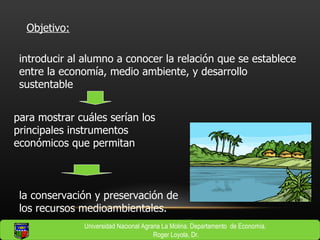 introducir al alumno a conocer la relación que se establece entre la economía, medio ambiente, y desarrollo sustentable Objetivo: para mostrar cuáles serían los principales instrumentos económicos que permitan la conservación y preservación de los recursos medioambientales.