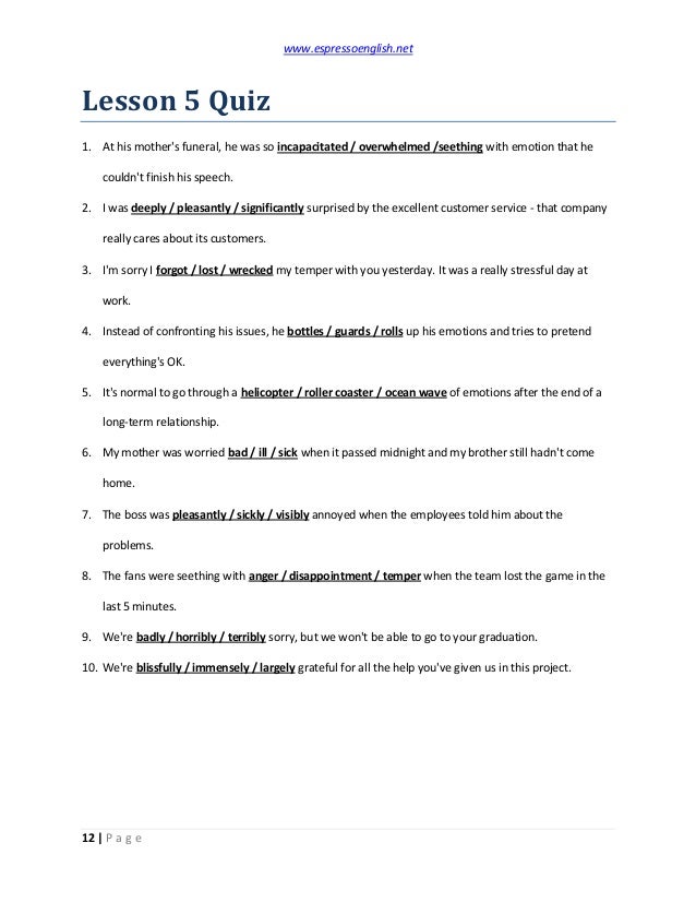 www.espressoenglish.net
12 | P a g e
Lesson 5 Quiz
1. At his mother's funeral, he was so incapacitated / overwhelmed /seething with emotion that he
couldn't finish his speech.
2. I was deeply / pleasantly / significantly surprised by the excellent customer service - that company
really cares about its customers.
3. I'm sorry I forgot / lost / wrecked my temper with you yesterday. It was a really stressful day at
work.
4. Instead of confronting his issues, he bottles / guards / rolls up his emotions and tries to pretend
everything's OK.
5. It's normal to go through a helicopter / roller coaster / ocean wave of emotions after the end of a
long-term relationship.
6. My mother was worried bad / ill / sick when it passed midnight and my brother still hadn't come
home.
7. The boss was pleasantly / sickly / visibly annoyed when the employees told him about the
problems.
8. The fans were seething with anger / disappointment / temper when the team lost the game in the
last 5 minutes.
9. We're badly / horribly / terribly sorry, but we won't be able to go to your graduation.
10. We're blissfully / immensely / largely grateful for all the help you've given us in this project.
 