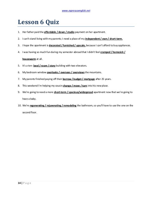 www.espressoenglish.net
14 | P a g e
Lesson 6 Quiz
1. Her father paid the affordable / down / studio payment on her apartment.
2. I can't stand living with my parents; I need a place of my independent / own / short-term.
3. I hope the apartment is decorated / furnished / upscale, because I can't afford to buy appliances.
4. I was having so much fun during my semester abroad that I didn't feel cramped / homesick /
housewarm at all.
5. It's a ten- level / room / story building with two elevators.
6. My bedroom window overlooks / oversees / overviews the mountains.
7. My parents finished paying off their borrow / budget / mortgage after 25 years.
8. This weekend I'm helping my cousin change / move / turn into his new place.
9. We're going to need a more short-term / spacious/widespread apartment now that we're going to
have a baby.
10. We're regenerating / rejuvenating / remodeling the bathroom, so you'll have to use the one on the
second floor.
 