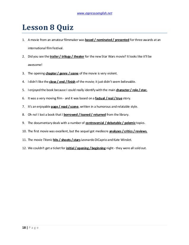 www.espressoenglish.net
18 | P a g e
Lesson 8 Quiz
1. A movie from an amateur filmmaker was based / nominated / presented for three awards at an
international film festival.
2. Did you see the trailer / trilogy / theater for the new Star Wars movie? It looks like it'll be
awesome!
3. The opening chapter / genre / scene of the movie is very violent.
4. I didn't like the close / end / finish of the movie; it just didn't seem believable.
5. I enjoyed the book because I could really identify with the main character / role / star.
6. It was a very moving film - and it was based on a factual / real / true story.
7. It's an enjoyable page / read / scene, written in a humorous and relatable style.
8. Oh no! I lost a book that I borrowed / loaned / returned from the library.
9. The documentary deals with a number of controversial / debatable / polemic topics.
10. The first movie was excellent, but the sequel got mediocre analyses / critics / reviews.
11. The movie Titanic hits / shoots / stars Leonardo DiCaprio and Kate Winslet.
12. We couldn't get a ticket for initial / opening / beginning night - they were all sold out.
 