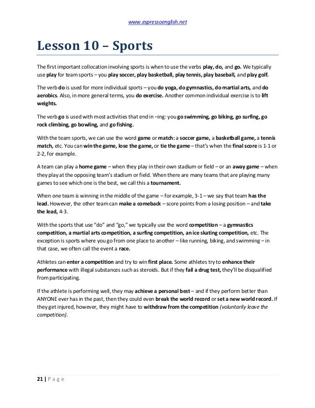 www.espressoenglish.net
21 | P a g e
Lesson 10 – Sports
The first important collocation involving sports is when to use the verbs play, do, and go. We typically
use play for team sports – you play soccer, play basketball, play tennis, play baseball, and play golf.
The verb do is used for more individual sports – you do yoga, do gymnastics, do martial arts, and do
aerobics. Also, in more general terms, you do exercise. Another common individual exercise is to lift
weights.
The verb go is used with most activities that end in –ing: you go swimming, go biking, go surfing, go
rock climbing, go bowling, and go fishing.
With the team sports, we can use the word game or match: a soccer game, a basketball game, a tennis
match, etc. You can win the game, lose the game, or tie the game – that’s when the final score is 1-1 or
2-2, for example.
A team can play a home game – when they play in their own stadium or field – or an away game – when
they play at the opposing team’s stadium or field. When there are many teams that are playing many
games to see which one is the best, we call this a tournament.
When one team is winning in the middle of the game – for example, 3-1 – we say that team has the
lead. However, the other team can make a comeback – score points from a losing position – and take
the lead, 4-3.
With the sports that use “do” and “go,” we typically use the word competition – a gymnastics
competition, a martial arts competition, a surfing competition, an ice skating competition, etc. The
exception is sports where you go from one place to another – like running, biking, and swimming – in
that case, we often call the event a race.
Athletes can enter a competition and try to win first place. Some athletes try to enhance their
performance with illegal substances such as steroids. But if they fail a drug test, they’ll be disqualified
from participating.
If the athlete is performing well, they may achieve a personal best – and if they perform better than
ANYONE ever has in the past, then they could even break the world record or set a new world record. If
they get injured, however, they might have to withdraw from the competition (voluntarily leave the
competition).
 