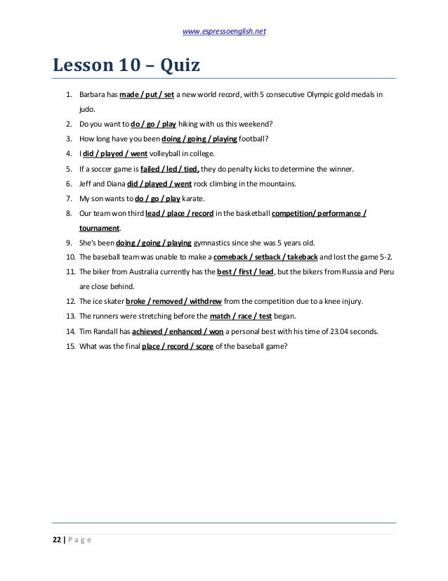 www.espressoenglish.net
22 | P a g e
Lesson 10 – Quiz
1. Barbara has made / put / set a new world record, with 5 consecutive Olympic gold medals in
judo.
2. Do you want to do / go / play hiking with us this weekend?
3. How long have you been doing / going / playing football?
4. I did / played / went volleyball in college.
5. If a soccer game is failed / led / tied, they do penalty kicks to determine the winner.
6. Jeff and Diana did / played / went rock climbing in the mountains.
7. My son wants to do / go / play karate.
8. Our team won third lead / place / record in the basketball competition/ performance /
tournament.
9. She's been doing / going / playing gymnastics since she was 5 years old.
10. The baseball team was unable to make a comeback / setback / takeback and lost the game 5-2.
11. The biker from Australia currently has the best / first / lead, but the bikers from Russia and Peru
are close behind.
12. The ice skater broke / removed / withdrew from the competition due to a knee injury.
13. The runners were stretching before the match / race / test began.
14. Tim Randall has achieved / enhanced / won a personal best with his time of 23.04 seconds.
15. What was the final place / record / score of the baseball game?
 
