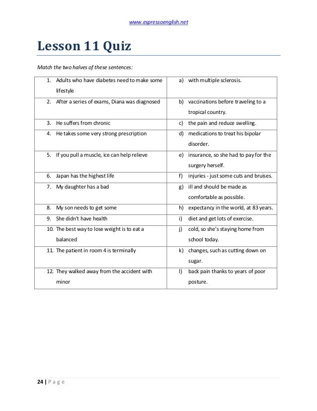 www.espressoenglish.net
24 | P a g e
Lesson 11 Quiz
Match the two halves of these sentences:
1. Adults who have diabetes need to make some
lifestyle
a) with multiple sclerosis.
2. After a series of exams, Diana was diagnosed b) vaccinations before traveling to a
tropical country.
3. He suffers from chronic c) the pain and reduce swelling.
4. He takes some very strong prescription d) medications to treat his bipolar
disorder.
5. If you pull a muscle, ice can help relieve e) insurance, so she had to pay for the
surgery herself.
6. Japan has the highest life f) injuries - just some cuts and bruises.
7. My daughter has a bad g) ill and should be made as
comfortable as possible.
8. My son needs to get some h) expectancy in the world, at 83 years.
9. She didn't have health i) diet and get lots of exercise.
10. The best way to lose weight is to eat a
balanced
j) cold, so she's staying home from
school today.
11. The patient in room 4 is terminally k) changes, such as cutting down on
sugar.
12. They walked away from the accident with
minor
l) back pain thanks to years of poor
posture.
 