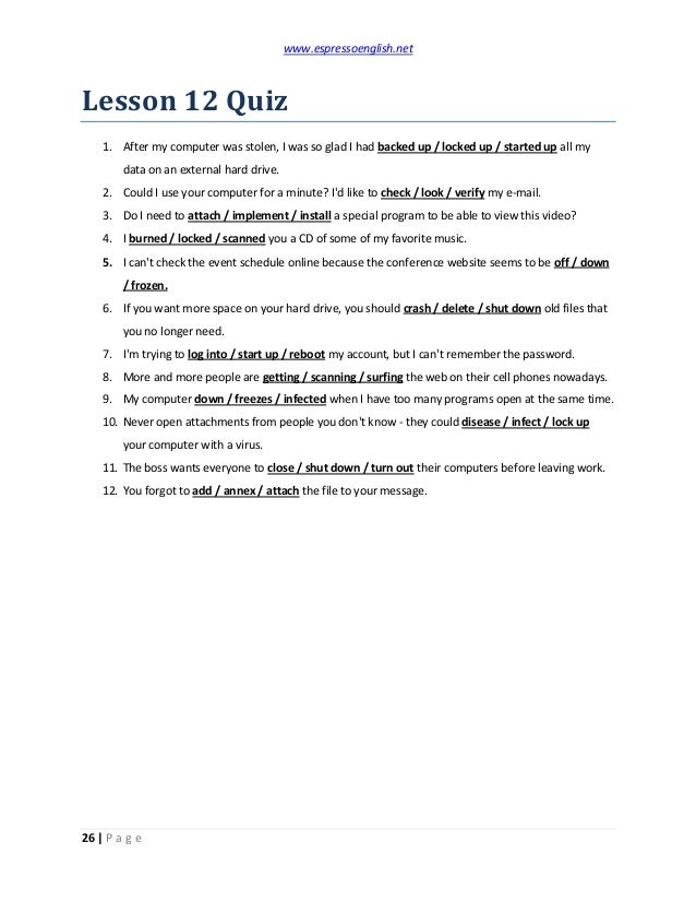 www.espressoenglish.net
26 | P a g e
Lesson 12 Quiz
1. After my computer was stolen, I was so glad I had backed up / locked up / started up all my
data on an external hard drive.
2. Could I use your computer for a minute? I'd like to check / look / verify my e-mail.
3. Do I need to attach / implement / install a special program to be able to view this video?
4. I burned / locked / scanned you a CD of some of my favorite music.
5. I can't check the event schedule online because the conference website seems to be off / down
/ frozen.
6. If you want more space on your hard drive, you should crash / delete / shut down old files that
you no longer need.
7. I'm trying to log into / start up / reboot my account, but I can't remember the password.
8. More and more people are getting / scanning / surfing the web on their cell phones nowadays.
9. My computer down / freezes / infected when I have too many programs open at the same time.
10. Never open attachments from people you don't know - they could disease / infect / lock up
your computer with a virus.
11. The boss wants everyone to close / shut down / turn out their computers before leaving work.
12. You forgot to add / annex / attach the file to your message.
 