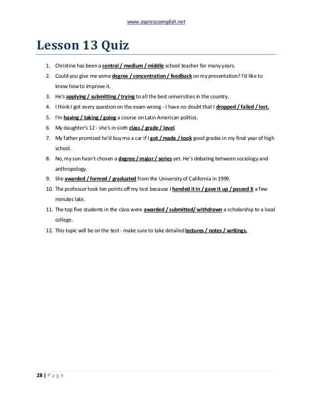 www.espressoenglish.net
28 | P a g e
Lesson 13 Quiz
1. Christine has been a central / medium / middle school teacher for many years.
2. Could you give me some degree / concentration / feedback on my presentation? I'd like to
know how to improve it.
3. He's applying / submitting / trying to all the best universities in the country.
4. I think I got every question on the exam wrong - I have no doubt that I dropped / failed / lost.
5. I'm having / taking / going a course on Latin American politics.
6. My daughter's 12 - she's in sixth class / grade / level.
7. My father promised he'd buy me a car if I got / made / took good grades in my final year of high
school.
8. No, my son hasn't chosen a degree / major / series yet. He's debating between sociology and
anthropology.
9. She awarded / formed / graduated from the University of California in 1999.
10. The professor took ten points off my test because I handed it in / gave it up / passed it a few
minutes late.
11. The top five students in the class were awarded / submitted/ withdrawn a scholarship to a local
college.
12. This topic will be on the test - make sure to take detailed lectures / notes / writings.
 