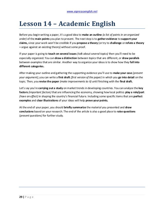 www.espressoenglish.net
29 | P a g e
Lesson 14 – Academic English
Before you begin writing a paper, it’s a good idea to make an outline (a list of points in an organized
order) of the main points you plan to present. The next step is to gather evidence to support your
claims, since your work won’t be credible if you propose a theory (or try to challenge or refute a theory
– argue against an existing theory) without some proof.
If your paper is going to touch on several issues (talk about several topics) then you’ll need to be
especially organized. You can draw a distinction between topics that are different, or draw parallels
between examples that are similar. Another way to organize your ideas is to show how they fall into
different categories.
After making your outline and gathering the supporting evidence you’ll use to make your case (present
your argument), you can write a first draft (first version of the paper) in which you go into detail on the
topic. Then, you revise the paper (make improvements to it) until finishing with the final draft.
Let’s say you’re carrying out a study on market trends in developing countries. You can analyze the key
factors (important factors) that are influencing the economy, showing how local politics play a role/part
(have an effect) in shaping the country’s financial future. Including some specific items that are perfect
examples and clear illustrations of your ideas will help prove your points.
At the end of your paper, you should briefly summarize the material you presented and draw
conclusions based on your research. The end of the article is also a good place to raise questions
(present questions) for further study.
 