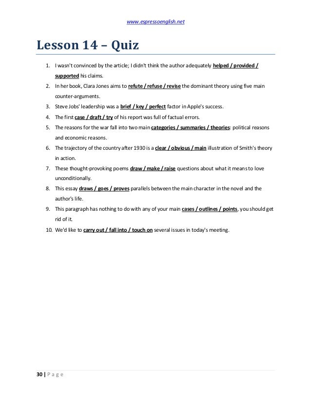 www.espressoenglish.net
30 | P a g e
Lesson 14 – Quiz
1. I wasn't convinced by the article; I didn't think the author adequately helped / provided /
supported his claims.
2. In her book, Clara Jones aims to refute / refuse / revise the dominant theory using five main
counter-arguments.
3. Steve Jobs' leadership was a brief / key / perfect factor in Apple's success.
4. The first case / draft / try of his report was full of factual errors.
5. The reasons for the war fall into two main categories / summaries / theories: political reasons
and economic reasons.
6. The trajectory of the country after 1930 is a clear / obvious / main illustration of Smith's theory
in action.
7. These thought-provoking poems draw / make / raise questions about what it means to love
unconditionally.
8. This essay draws / goes / proves parallels between the main character in the novel and the
author's life.
9. This paragraph has nothing to do with any of your main cases / outlines / points, you should get
rid of it.
10. We'd like to carry out / fall into / touch on several issues in today's meeting.
 