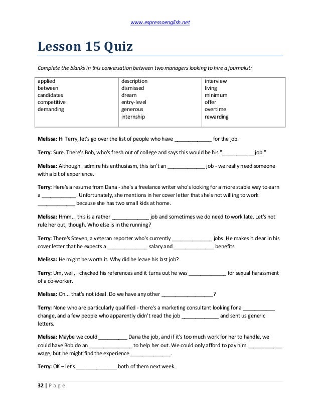 www.espressoenglish.net
32 | P a g e
Lesson 15 Quiz
Complete the blanks in this conversation between two managers looking to hire a journalist:
applied
between
candidates
competitive
demanding
description
dismissed
dream
entry-level
generous
internship
interview
living
minimum
offer
overtime
rewarding
Melissa: Hi Terry, let's go over the list of people who have _____________ for the job.
Terry: Sure. There's Bob, who's fresh out of college and says this would be his "___________ job."
Melissa: Although I admire his enthusiasm, this isn't an _____________ job - we really need someone
with a bit of experience.
Terry: Here's a resume from Dana - she's a freelance writer who's looking for a more stable way to earn
a ____________. Unfortunately, she mentions in her cover letter that she's not willing to work
_____________ because she has two small kids at home.
Melissa: Hmm... this is a rather _____________ job and sometimes we do need to work late. Let's not
rule her out, though. Who else is in the running?
Terry: There's Steven, a veteran reporter who's currently ______________ jobs. He makes it clear in his
cover letter that he expects a ______________ salary and ______________ benefits.
Melissa: He might be worth it. Why did he leave his last job?
Terry: Um, well, I checked his references and it turns out he was _____________ for sexual harassment
of a co-worker.
Melissa: Oh... that's not ideal. Do we have any other __________________?
Terry: None who are particularly qualified - there's a marketing consultant looking for a ___________
change, and a few people who apparently didn't read the job _____________ and sent us generic
letters.
Melissa: Maybe we could __________ Dana the job, and if it's too much work for her to handle, we
could have Bob do an _______________ to help her out. We could only afford to pay him ____________
wage, but he might find the experience ______________.
Terry: OK – let’s ______________ both of them next week.
 