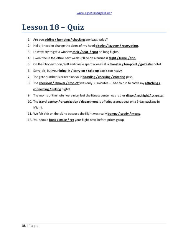 www.espressoenglish.net
38 | P a g e
Lesson 18 – Quiz
1. Are you adding / bumping / checking any bags today?
2. Hello, I need to change the dates of my hotel district / layover / reservation.
3. I always try to get a window chair / seat / spot on long flights.
4. I won't be in the office next week - I'll be on a business flight / travel / trip.
5. On their honeymoon, Will and Cassie spent a week at a five-star / ten-point / gold-star hotel.
6. Sorry, sir, but your bring-in / carry-on / take-up bag is too heavy.
7. The gate number is printed on your boarding / checking / entering pass.
8. The checkout / layover / stop-off was only 30 minutes – I had to run to catch my attaching /
connecting / linking flight!
9. The rooms of the hotel were nice, but the fitness center was rather dingy / red-light / one-star.
10. The travel agency / organization / department is offering a great deal on a 5-day package in
Miami.
11. We felt sick on the plane because the flight was really bumpy / seedy / messy.
12. You should book / make / set your flight now, before prices go up.
 