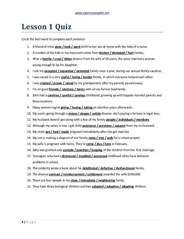 www.espressoenglish.net
4 | P a g e
Lesson 1 Quiz
Circle the best word to complete each sentence:
1. A friend of mine gave / took / went birth to her son at home with the help of a nurse.
2. A number of the kids in my classroom come from broken / damaged / hurt homes.
3. After a hostile / cruel / bitter divorce from his wife of 20 years, the actor married a woman
young enough to be his daughter.
4. I see my excepted / expanded / extended family once a year, during our annual family vacation.
5. I was raised in a very joyful / loving / tender family, in which everyone helped each other.
6. I was created / grown / raised by my grandparents after my parents passed away.
7. I'm on good friends / relations / terms with all my former boyfriends.
8. John had a carefree / careful / careless childhood, growing up with happily married parents and
three brothers.
9. Many women regret giving / having / taking an abortion years afterwards.
10. My aunt's going through a messy / sloppy / untidy divorce; she's paying a fortune in legal fees.
11. My husband doesn't get along with a few of my family people / individuals / members.
12. Although my salary is low, I get child assistance / provision / support from my ex-husband.
13. My sister got / had / made pregnant immediately after she got married.
14. My son is making a diagram of our family roots / tree / web for a school project.
15. My wife is pregnant with twins. They're come / due / here in February.
16. Sally was granted sole custody / guardian / keeping of the children from her first marriage.
17. Teenagers who had a distressed / troubled / worsened childhood often have behavior
problems in school.
18. The celebrity wrote a book about his debilitated / defective / dysfunctional family.
19. The divorce contract / reimbursement / settlement awarded the wife $500,000.
20. There are four people in my close / immediate / neighboring family.
21. They have three biological children and two adopted / adoptive / adopting children.
 
