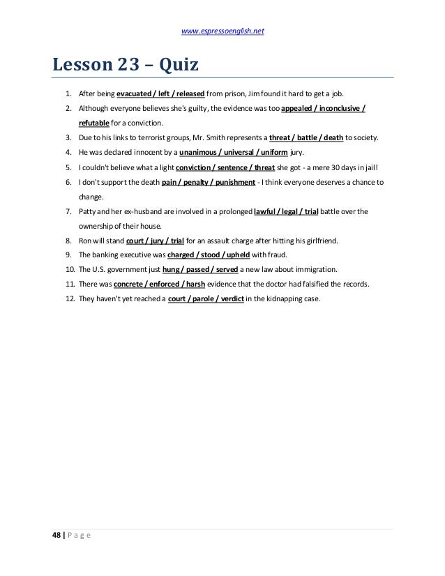 www.espressoenglish.net
48 | P a g e
Lesson 23 – Quiz
1. After being evacuated / left / released from prison, Jim found it hard to get a job.
2. Although everyone believes she's guilty, the evidence was too appealed / inconclusive /
refutable for a conviction.
3. Due to his links to terrorist groups, Mr. Smith represents a threat / battle / death to society.
4. He was declared innocent by a unanimous / universal / uniform jury.
5. I couldn't believe what a light conviction / sentence / threat she got - a mere 30 days in jail!
6. I don't support the death pain / penalty / punishment - I think everyone deserves a chance to
change.
7. Patty and her ex-husband are involved in a prolonged lawful / legal / trial battle over the
ownership of their house.
8. Ron will stand court / jury / trial for an assault charge after hitting his girlfriend.
9. The banking executive was charged / stood / upheld with fraud.
10. The U.S. government just hung / passed / served a new law about immigration.
11. There was concrete / enforced / harsh evidence that the doctor had falsified the records.
12. They haven't yet reached a court / parole / verdict in the kidnapping case.
 
