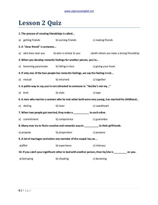 www.espressoenglish.net
6 | P a g e
Lesson 2 Quiz
1. The process of creating friendships is called...
a) getting friends b) earning friends c) making friends
2. A "close friend" is someone...
a) who lives near you b) who is similar to you c)with whom you have a strong friendship
3. When you develop romantic feelings for another person, you're...
a) becoming passionate b) falling in love c) giving your heart
4. If only one of the two people has romantic feelings, we say the feeling is not...
a) mutual b) returned c) together
5. A polite way to say you're not attracted to someone is: "He/she's not my..."
a) kind b) style c) type
6. A man who marries a woman who he met when both were very young, has married his childhood...
a) darling b) lover c) sweetheart
7. When two people get married, they make a ___________ to each other.
a) commitment b) compromise c) guarantee
8. Many men try to find a creative and romantic way to __________ to their girlfriends.
a) propose b) proposition c) purpose
9. A lot of marriages end when one member of the couple has an...
a)affair b) experience c) intimacy
10. If you catch your significant other in bed with another person, then he/she is _________ on you.
a) betraying b) cheating c) deceiving
 
