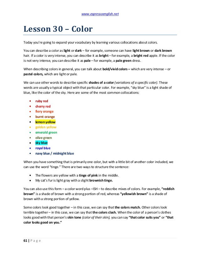 www.espressoenglish.net
61 | P a g e
Lesson 30 – Color
Today you’re going to expand your vocabulary by learning various collocations about colors.
You can describe a color as light or dark – for example, someone can have light brown or dark brown
hair. If a color is very intense, you can describe it as bright – for example, a bright red apple. If the color
is not very intense, you can describe it as pale – for example, a pale green dress.
When describing colors in general, you can talk about bold/vivid colors – which are very intense – or
pastel colors, which are light or pale.
We can use other words to describe specific shades of a color (variations of a specific color). These
words are usually a typical object with that particular color. For example, “sky blue” is a light shade of
blue, like the color of the sky. Here are some of the most common collocations:
ruby red
cherry red
fiery orange
burnt orange
lemon yellow
golden yellow
emerald green
olive green
sky blue
royal blue
navy blue / midnight blue
When you have something that is primarily one color, but with a little bit of another color included, we
can use the word “tinge.” There are two ways to structure the sentence:
The flowers are yellow with a tinge of pink in the middle.
My cat’s fur is light gray with a slight brownish tinge.
You can also use this form – a color word plus –ISH – to describe mixes of colors. For example, “reddish
brown” is a shade of brown with a strong portion of red, whereas “yellowish brown” is a shade of
brown with a strong portion of yellow.
Some colors look good together – in this case, we can say that the colors match. Other colors look
terrible together – in this case, we can say that the colors clash. When the color of a person’s clothes
looks good with that person’s skin tone (color of their skin), you can say “that color suits you” or “that
color looks good on you.”
 