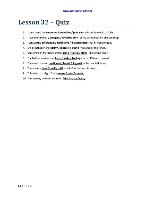 www.espressoenglish.net
66 | P a g e
Lesson 32 – Quiz
1. I can't stand the extensive / pervasive / prevalent odor of smoke in that bar.
2. I love the familiar / pungent / revolting smell of my grandmother's chicken soup.
3. I sensed the differential / distinctive / distinguished smell of frying onions.
4. She breathed in the earthy / metallic / putrid fragrance of the forest.
5. Something in the fridge smells damp / rancid / stink - like rotting meat.
6. The bathroom smells so fresh / frisky / foul right after it's been cleaned!
7. The smell of vomit continued / lasted / lingered in the hospital room.
8. There was a faint / small / mild smell of alcohol on his breath.
9. This wine has a light fruity aroma / odor / stench.
10. Your sweaty gym clothes smell faint / nasty / spicy.
 