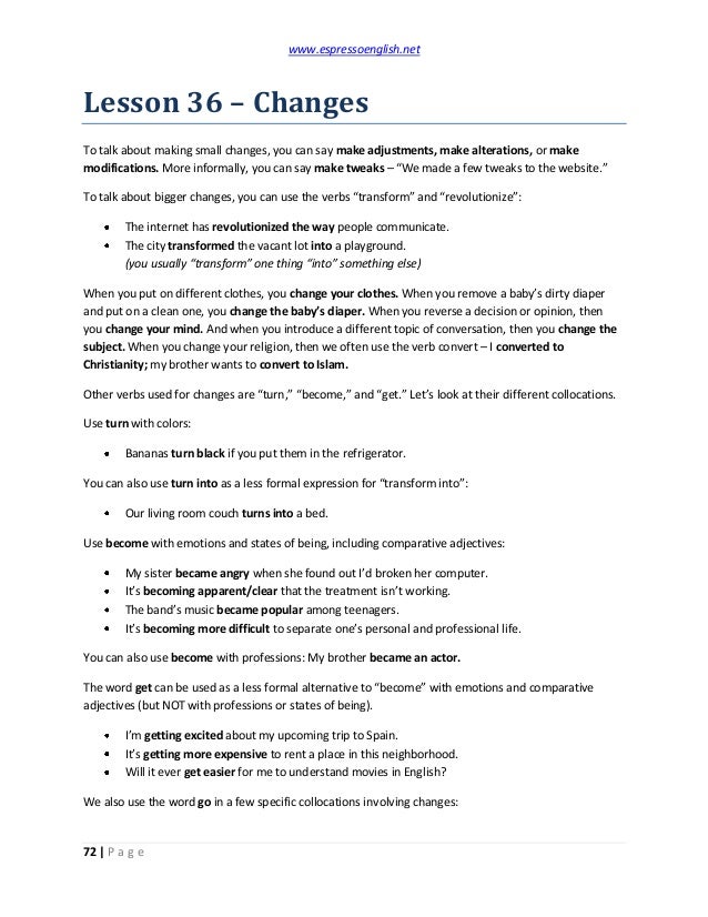 www.espressoenglish.net
72 | P a g e
Lesson 36 – Changes
To talk about making small changes, you can say make adjustments, make alterations, or make
modifications. More informally, you can say make tweaks – “We made a few tweaks to the website.”
To talk about bigger changes, you can use the verbs “transform” and “revolutionize”:
The internet has revolutionized the way people communicate.
The city transformed the vacant lot into a playground.
(you usually “transform” one thing “into” something else)
When you put on different clothes, you change your clothes. When you remove a baby’s dirty diaper
and put on a clean one, you change the baby’s diaper. When you reverse a decision or opinion, then
you change your mind. And when you introduce a different topic of conversation, then you change the
subject. When you change your religion, then we often use the verb convert – I converted to
Christianity; my brother wants to convert to Islam.
Other verbs used for changes are “turn,” “become,” and “get.” Let’s look at their different collocations.
Use turn with colors:
Bananas turn black if you put them in the refrigerator.
You can also use turn into as a less formal expression for “transform into”:
Our living room couch turns into a bed.
Use become with emotions and states of being, including comparative adjectives:
My sister became angry when she found out I’d broken her computer.
It’s becoming apparent/clear that the treatment isn’t working.
The band’s music became popular among teenagers.
It’s becoming more difficult to separate one’s personal and professional life.
You can also use become with professions: My brother became an actor.
The word get can be used as a less formal alternative to “become” with emotions and comparative
adjectives (but NOT with professions or states of being).
I’m getting excited about my upcoming trip to Spain.
It’s getting more expensive to rent a place in this neighborhood.
Will it ever get easier for me to understand movies in English?
We also use the word go in a few specific collocations involving changes:
 