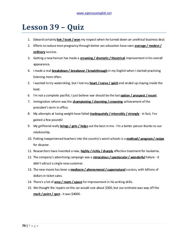 www.espressoenglish.net
79 | P a g e
Lesson 39 – Quiz
1. Edward certainly bet / took / won my respect when he turned down an unethical business deal.
2. Efforts to reduce teen pregnancy through better sex education have seen average / modest /
ordinary success.
3. Getting a new haircut has made a crowning / dramatic / theatrical improvement in his overall
appearance.
4. I made a real breakdown / breakover / breakthrough in my English when I started practicing
listening more often.
5. I wanted to try waterskiing, but I lost my heart / nerve / spirit and ended up staying inside the
boat.
6. I'm not a complete pacifist; I just believe war should be the last option / prospect / resort.
7. Immigration reform was the championing / charming / crowning achievement of the
president's term in office.
8. My attempts at losing weight have failed inadequately / miserably / strongly - in fact, I've
gained a few pounds!
9. My girlfriend really brings / gets / helps out the best in me - I'm a better person thanks to our
relationship.
10. Putting inexperienced teachers into the country's worst schools is a method / program / recipe
for disaster.
11. Researchers have invented a new, highly / richly / sharply effective treatment for leukemia.
12. The company's advertising campaign was a miraculous / spectacular / wonderful failure - it
didn't attract a single new customer.
13. The new movie has been a mediocre / phenomenal / supernatural success, with billions of
dollars in ticket sales.
14. There's a lot of area / room / space for improvement in his writing skills.
15. We thought the repairs on the car would cost about $500, but our estimate was way off the
mark / point / spot - it was $4000.
 
