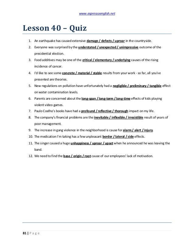 www.espressoenglish.net
81 | P a g e
Lesson 40 – Quiz
1. An earthquake has caused extensive damage / defects / uproar in the countryside.
2. Everyone was surprised by the understated / unexpected / unimpressive outcome of the
presidential election.
3. Food additives may be one of the critical / elementary / underlying causes of the rising
incidence of cancer.
4. I'd like to see some concrete / material / stable results from your work - so far, all you've
presented are theories.
5. New regulations on pollution have unfortunately had a negligible / preliminary / tangible effect
on water contamination levels.
6. Parents are concerned about the long-span / long-term / long-time effects of kids playing
violent video games.
7. Paulo Coelho's books have had a profound / reflective / thorough impact on my life.
8. The company's financial problems are the inevitable / inflexible / irresistible result of years of
poor management.
9. The increase in gang violence in the neighborhood is cause for alarm / alert / injury.
10. The medication I'm taking has a few unpleasant border / lateral / side effects.
11. The singer caused a huge unhappiness / uproar / upset when he announced he was leaving the
band.
12. We need to find the base / origin / root cause of our employees' lack of motivation.
 