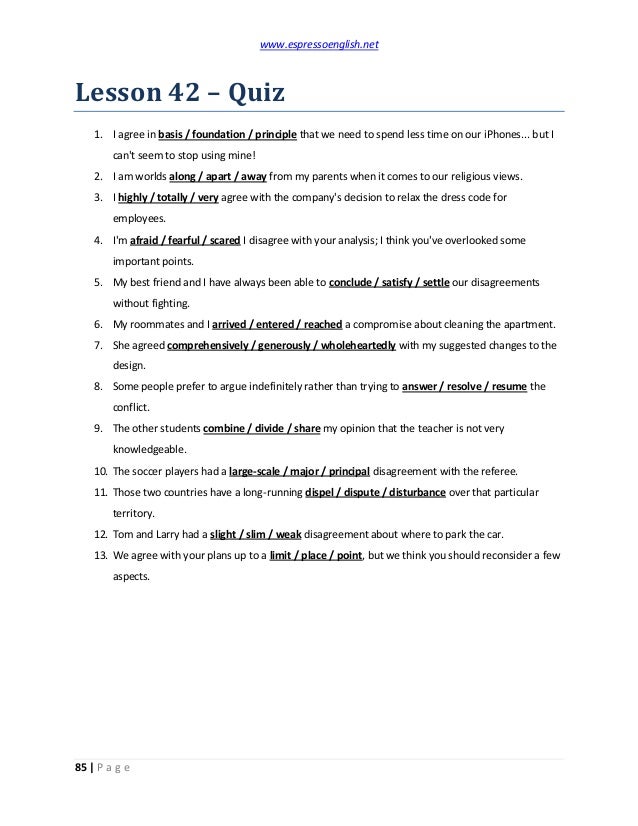 www.espressoenglish.net
85 | P a g e
Lesson 42 – Quiz
1. I agree in basis / foundation / principle that we need to spend less time on our iPhones... but I
can't seem to stop using mine!
2. I am worlds along / apart / away from my parents when it comes to our religious views.
3. I highly / totally / very agree with the company's decision to relax the dress code for
employees.
4. I'm afraid / fearful / scared I disagree with your analysis; I think you've overlooked some
important points.
5. My best friend and I have always been able to conclude / satisfy / settle our disagreements
without fighting.
6. My roommates and I arrived / entered / reached a compromise about cleaning the apartment.
7. She agreed comprehensively / generously / wholeheartedly with my suggested changes to the
design.
8. Some people prefer to argue indefinitely rather than trying to answer / resolve / resume the
conflict.
9. The other students combine / divide / share my opinion that the teacher is not very
knowledgeable.
10. The soccer players had a large-scale / major / principal disagreement with the referee.
11. Those two countries have a long-running dispel / dispute / disturbance over that particular
territory.
12. Tom and Larry had a slight / slim / weak disagreement about where to park the car.
13. We agree with your plans up to a limit / place / point, but we think you should reconsider a few
aspects.
 