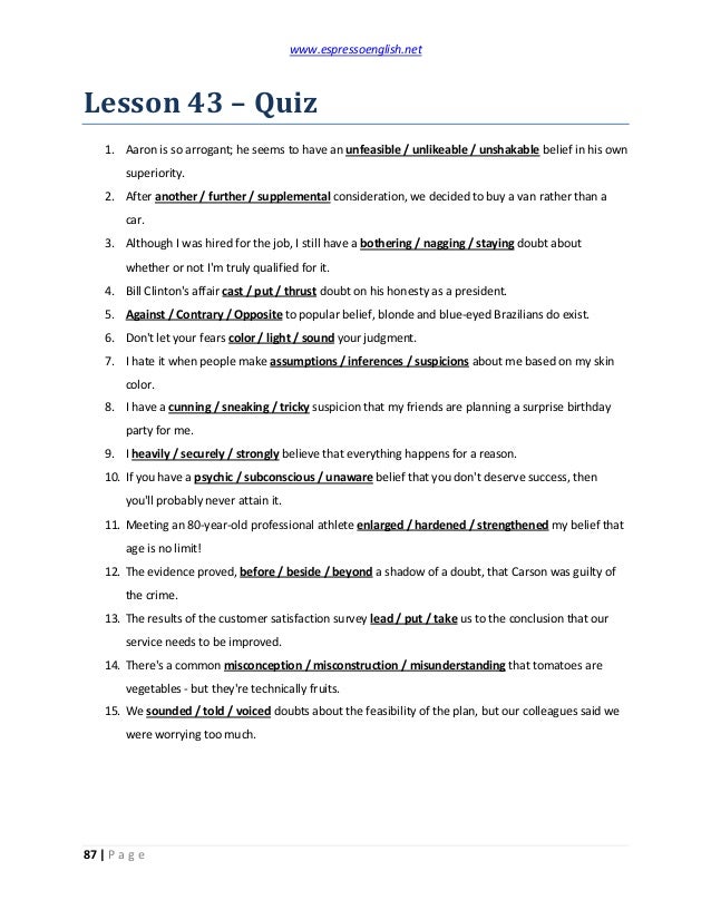 www.espressoenglish.net
87 | P a g e
Lesson 43 – Quiz
1. Aaron is so arrogant; he seems to have an unfeasible / unlikeable / unshakable belief in his own
superiority.
2. After another / further / supplemental consideration, we decided to buy a van rather than a
car.
3. Although I was hired for the job, I still have a bothering / nagging / staying doubt about
whether or not I'm truly qualified for it.
4. Bill Clinton's affair cast / put / thrust doubt on his honesty as a president.
5. Against / Contrary / Opposite to popular belief, blonde and blue-eyed Brazilians do exist.
6. Don't let your fears color / light / sound your judgment.
7. I hate it when people make assumptions / inferences / suspicions about me based on my skin
color.
8. I have a cunning / sneaking / tricky suspicion that my friends are planning a surprise birthday
party for me.
9. I heavily / securely / strongly believe that everything happens for a reason.
10. If you have a psychic / subconscious / unaware belief that you don't deserve success, then
you'll probably never attain it.
11. Meeting an 80-year-old professional athlete enlarged / hardened / strengthened my belief that
age is no limit!
12. The evidence proved, before / beside / beyond a shadow of a doubt, that Carson was guilty of
the crime.
13. The results of the customer satisfaction survey lead / put / take us to the conclusion that our
service needs to be improved.
14. There's a common misconception / misconstruction / misunderstanding that tomatoes are
vegetables - but they're technically fruits.
15. We sounded / told / voiced doubts about the feasibility of the plan, but our colleagues said we
were worrying too much.
 