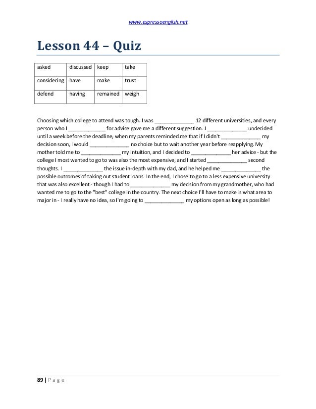 www.espressoenglish.net
89 | P a g e
Lesson 44 – Quiz
asked discussed keep take
considering have make trust
defend having remained weigh
Choosing which college to attend was tough. I was ______________ 12 different universities, and every
person who I _____________ for advice gave me a different suggestion. I ______________ undecided
until a week before the deadline, when my parents reminded me that if I didn't ______________ my
decision soon, I would ______________ no choice but to wait another year before reapplying. My
mother told me to ______________ my intuition, and I decided to ______________ her advice - but the
college I most wanted to go to was also the most expensive, and I started ______________ second
thoughts. I ______________ the issue in-depth with my dad, and he helped me ______________ the
possible outcomes of taking out student loans. In the end, I chose to go to a less expensive university
that was also excellent - though I had to ______________ my decision from my grandmother, who had
wanted me to go to the "best" college in the country. The next choice I'll have to make is what area to
major in - I really have no idea, so I'm going to ______________ my options open as long as possible!
 