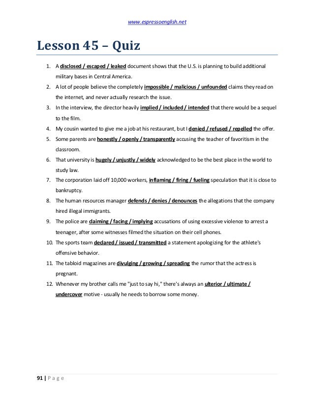 www.espressoenglish.net
91 | P a g e
Lesson 45 – Quiz
1. A disclosed / escaped / leaked document shows that the U.S. is planning to build additional
military bases in Central America.
2. A lot of people believe the completely impossible / malicious / unfounded claims they read on
the internet, and never actually research the issue.
3. In the interview, the director heavily implied / included / intended that there would be a sequel
to the film.
4. My cousin wanted to give me a job at his restaurant, but I denied / refused / repelled the offer.
5. Some parents are honestly / openly / transparently accusing the teacher of favoritism in the
classroom.
6. That university is hugely / unjustly / widely acknowledged to be the best place in the world to
study law.
7. The corporation laid off 10,000 workers, inflaming / firing / fueling speculation that it is close to
bankruptcy.
8. The human resources manager defends / denies / denounces the allegations that the company
hired illegal immigrants.
9. The police are claiming / facing / implying accusations of using excessive violence to arrest a
teenager, after some witnesses filmed the situation on their cell phones.
10. The sports team declared / issued / transmitted a statement apologizing for the athlete's
offensive behavior.
11. The tabloid magazines are divulging / growing / spreading the rumor that the actress is
pregnant.
12. Whenever my brother calls me "just to say hi," there's always an ulterior / ultimate /
undercover motive - usually he needs to borrow some money.
 