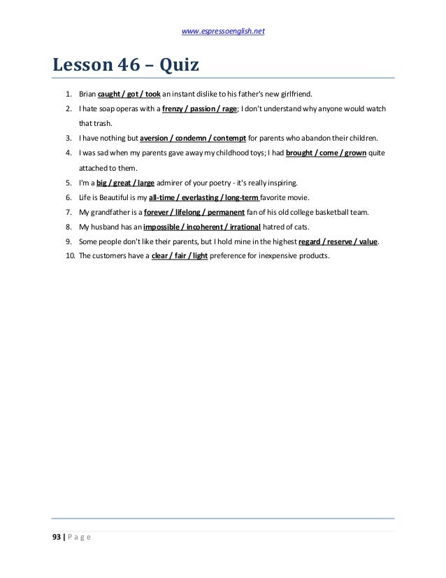 www.espressoenglish.net
93 | P a g e
Lesson 46 – Quiz
1. Brian caught / got / took an instant dislike to his father's new girlfriend.
2. I hate soap operas with a frenzy / passion / rage; I don't understand why anyone would watch
that trash.
3. I have nothing but aversion / condemn / contempt for parents who abandon their children.
4. I was sad when my parents gave away my childhood toys; I had brought / come / grown quite
attached to them.
5. I'm a big / great / large admirer of your poetry - it's really inspiring.
6. Life is Beautiful is my all-time / everlasting / long-term favorite movie.
7. My grandfather is a forever / lifelong / permanent fan of his old college basketball team.
8. My husband has an impossible / incoherent / irrational hatred of cats.
9. Some people don't like their parents, but I hold mine in the highest regard / reserve / value.
10. The customers have a clear / fair / light preference for inexpensive products.
 