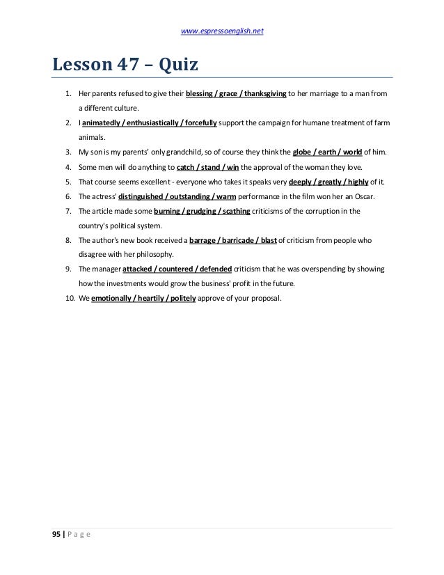www.espressoenglish.net
95 | P a g e
Lesson 47 – Quiz
1. Her parents refused to give their blessing / grace / thanksgiving to her marriage to a man from
a different culture.
2. I animatedly / enthusiastically / forcefully support the campaign for humane treatment of farm
animals.
3. My son is my parents’ only grandchild, so of course they think the globe / earth / world of him.
4. Some men will do anything to catch / stand / win the approval of the woman they love.
5. That course seems excellent - everyone who takes it speaks very deeply / greatly / highly of it.
6. The actress' distinguished / outstanding / warm performance in the film won her an Oscar.
7. The article made some burning / grudging / scathing criticisms of the corruption in the
country's political system.
8. The author's new book received a barrage / barricade / blast of criticism from people who
disagree with her philosophy.
9. The manager attacked / countered / defended criticism that he was overspending by showing
how the investments would grow the business' profit in the future.
10. We emotionally / heartily / politely approve of your proposal.
 