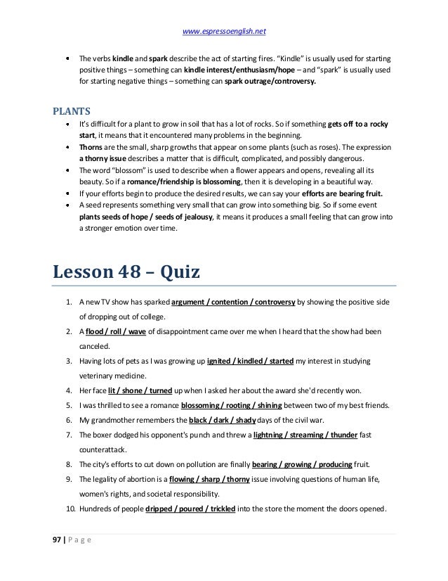 www.espressoenglish.net
97 | P a g e
The verbs kindle and spark describe the act of starting fires. “Kindle” is usually used for starting
positive things – something can kindle interest/enthusiasm/hope – and “spark” is usually used
for starting negative things – something can spark outrage/controversy.
PLANTS
It’s difficult for a plant to grow in soil that has a lot of rocks. So if something gets off to a rocky
start, it means that it encountered many problems in the beginning.
Thorns are the small, sharp growths that appear on some plants (such as roses). The expression
a thorny issue describes a matter that is difficult, complicated, and possibly dangerous.
The word “blossom” is used to describe when a flower appears and opens, revealing all its
beauty. So if a romance/friendship is blossoming, then it is developing in a beautiful way.
If your efforts begin to produce the desired results, we can say your efforts are bearing fruit.
A seed represents something very small that can grow into something big. So if some event
plants seeds of hope / seeds of jealousy, it means it produces a small feeling that can grow into
a stronger emotion over time.
Lesson 48 – Quiz
1. A new TV show has sparked argument / contention / controversy by showing the positive side
of dropping out of college.
2. A flood / roll / wave of disappointment came over me when I heard that the show had been
canceled.
3. Having lots of pets as I was growing up ignited / kindled / started my interest in studying
veterinary medicine.
4. Her face lit / shone / turned up when I asked her about the award she'd recently won.
5. I was thrilled to see a romance blossoming / rooting / shining between two of my best friends.
6. My grandmother remembers the black / dark / shady days of the civil war.
7. The boxer dodged his opponent's punch and threw a lightning / streaming / thunder fast
counterattack.
8. The city's efforts to cut down on pollution are finally bearing / growing / producing fruit.
9. The legality of abortion is a flowing / sharp / thorny issue involving questions of human life,
women's rights, and societal responsibility.
10. Hundreds of people dripped / poured / trickled into the store the moment the doors opened.
 