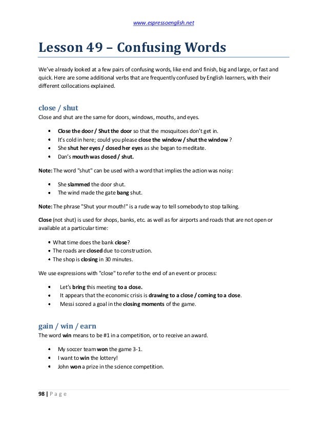 www.espressoenglish.net
98 | P a g e
Lesson 49 – Confusing Words
We’ve already looked at a few pairs of confusing words, like end and finish, big and large, or fast and
quick. Here are some additional verbs that are frequently confused by English learners, with their
different collocations explained.
close / shut
Close and shut are the same for doors, windows, mouths, and eyes.
Close the door / Shut the door so that the mosquitoes don’t get in.
It’s cold in here; could you please close the window / shut the window ?
She shut her eyes / closed her eyes as she began to meditate.
Dan’s mouth was closed / shut.
Note: The word "shut" can be used with a word that implies the action was noisy:
She slammed the door shut.
The wind made the gate bang shut.
Note: The phrase "Shut your mouth!" is a rude way to tell somebody to stop talking.
Close (not shut) is used for shops, banks, etc. as well as for airports and roads that are not open or
available at a particular time:
What time does the bank close?
The roads are closed due to construction.
The shop is closing in 30 minutes.
We use expressions with "close" to refer to the end of an event or process:
Let’s bring this meeting to a close.
It appears that the economic crisis is drawing to a close / coming to a close.
Messi scored a goal in the closing moments of the game.
gain / win / earn
The word win means to be #1 in a competition, or to receive an award.
My soccer team won the game 3-1.
I want to win the lottery!
John won a prize in the science competition.
 