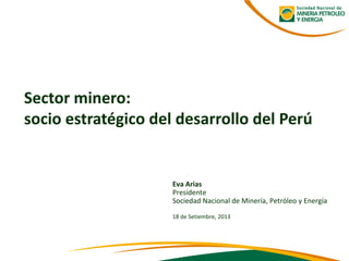 Eva Arias 
Presidente 
Sociedad Nacional de Minería, Petróleo y Energía 
18 de Setiembre, 2013 
Sector minero: 
socio estratégico del desarrollo del Perú  