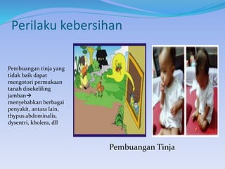 Perilaku kebersihan
Pembuangan Tinja
Pembuangan tinja yang
tidak baik dapat
mengotori permukaan
tanah disekeliling
jamban
menyebabkan berbagai
penyakit, antara lain,
thypus abdominalis,
dysentri, kholera, dll
 